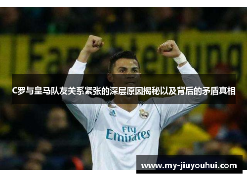 C罗与皇马队友关系紧张的深层原因揭秘以及背后的矛盾真相