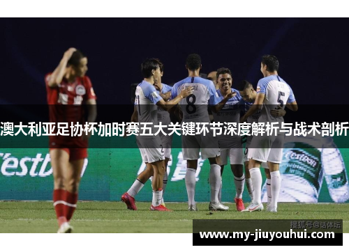 澳大利亚足协杯加时赛五大关键环节深度解析与战术剖析 澳大利亚足协杯加时赛五大关键环节深度解析与战术剖析