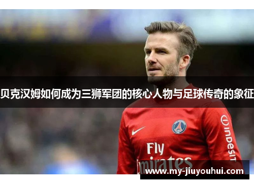 贝克汉姆如何成为三狮军团的核心人物与足球传奇的象征