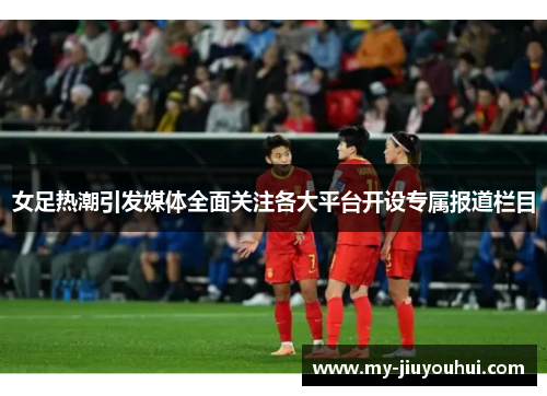 女足热潮引发媒体全面关注各大平台开设专属报道栏目 女足热潮引发媒体全面关注各大平台开设专属报道栏目