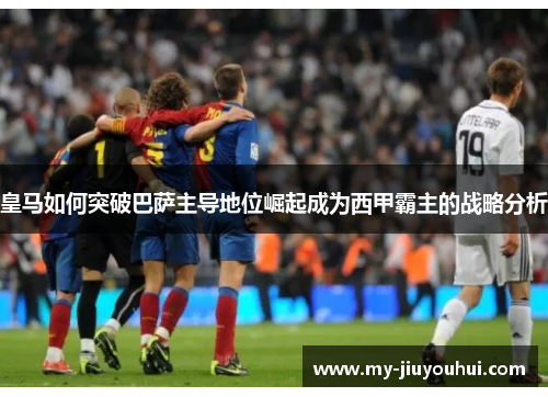 皇马如何突破巴萨主导地位崛起成为西甲霸主的战略分析